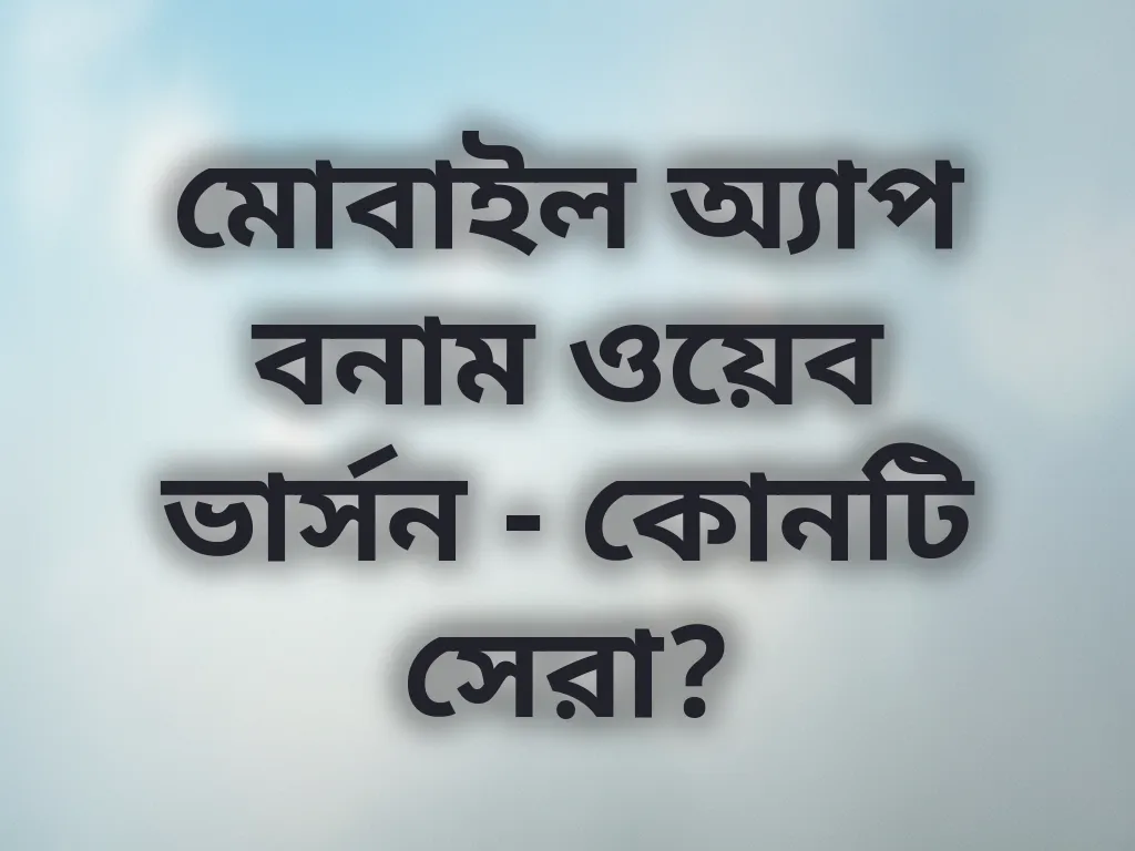 মোবাইল অ্যাপ বনাম ওয়েব ভার্সন - কোনটি সেরা?